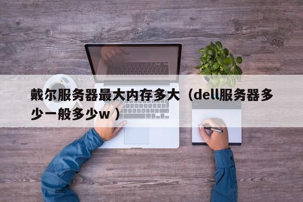 戴爾服務器最大內存多大(dell服務器多少一般多少w )